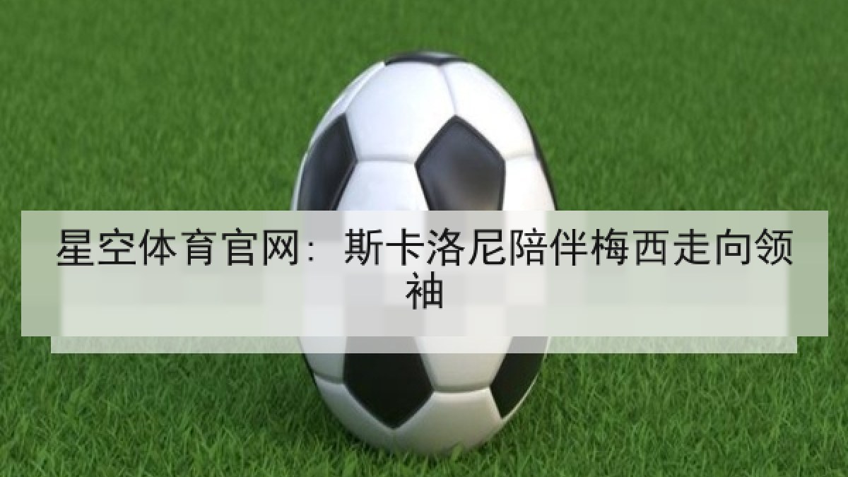星空体育官网: 斯卡洛尼陪伴梅西走向领袖 星空体育官网: 斯卡洛尼陪伴梅西走向领袖